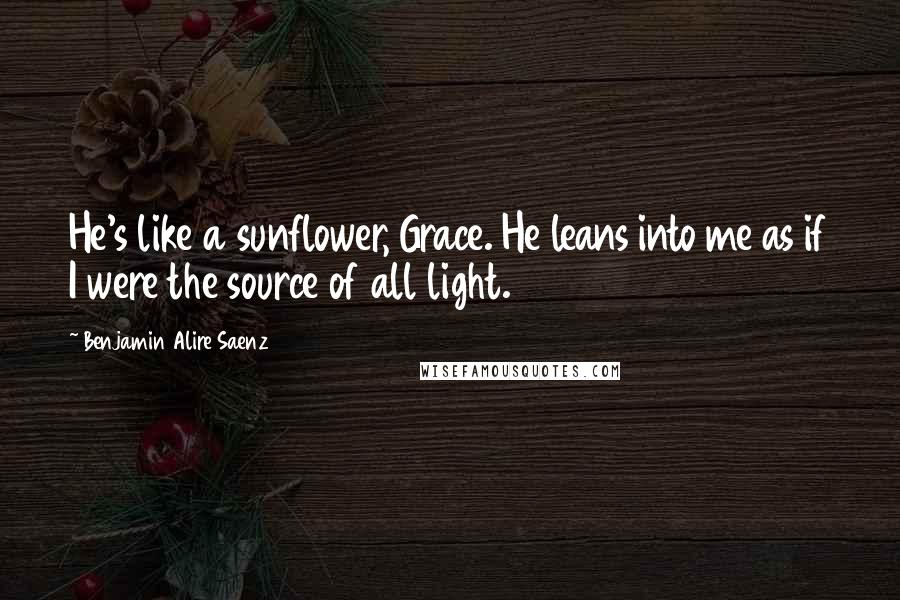 Benjamin Alire Saenz Quotes: He's like a sunflower, Grace. He leans into me as if I were the source of all light.