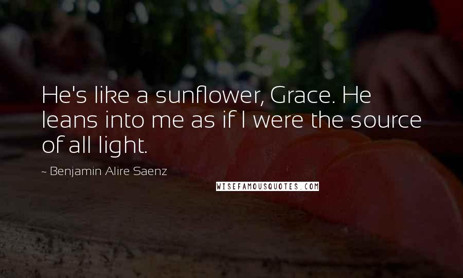 Benjamin Alire Saenz Quotes: He's like a sunflower, Grace. He leans into me as if I were the source of all light.