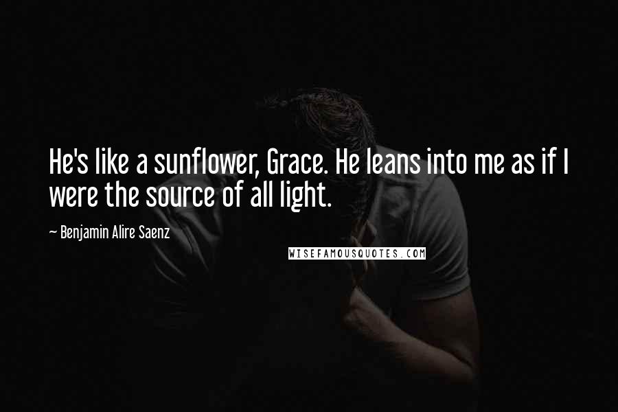 Benjamin Alire Saenz Quotes: He's like a sunflower, Grace. He leans into me as if I were the source of all light.