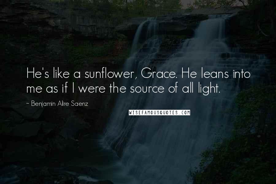 Benjamin Alire Saenz Quotes: He's like a sunflower, Grace. He leans into me as if I were the source of all light.