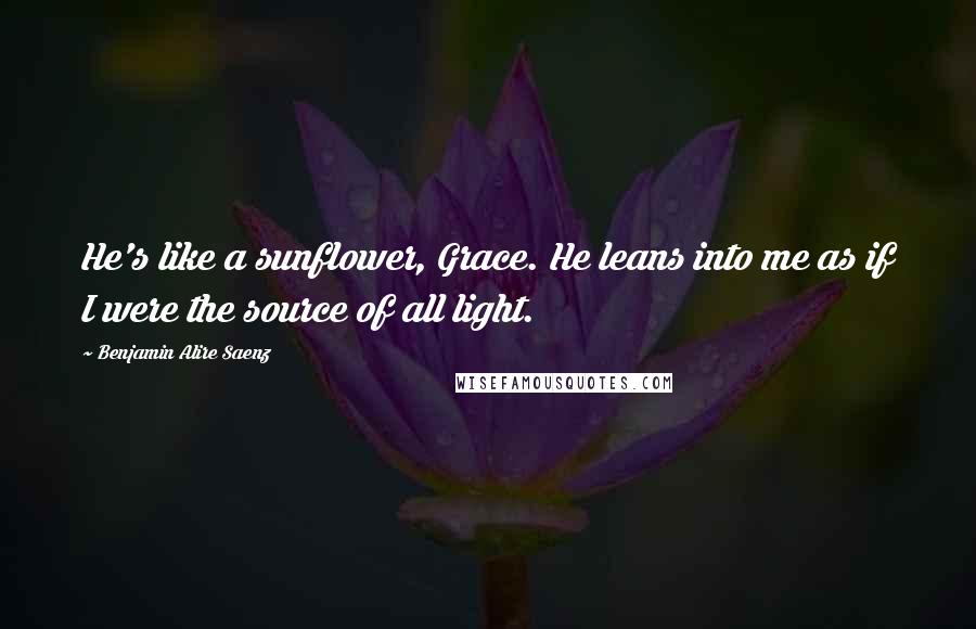 Benjamin Alire Saenz Quotes: He's like a sunflower, Grace. He leans into me as if I were the source of all light.