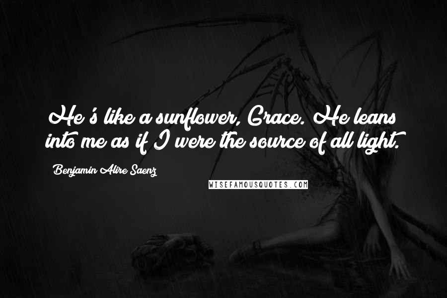 Benjamin Alire Saenz Quotes: He's like a sunflower, Grace. He leans into me as if I were the source of all light.