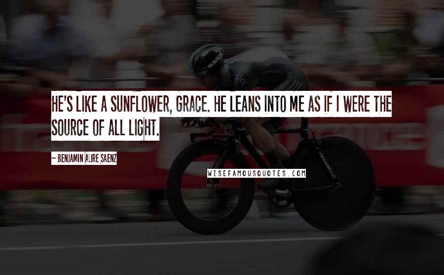 Benjamin Alire Saenz Quotes: He's like a sunflower, Grace. He leans into me as if I were the source of all light.