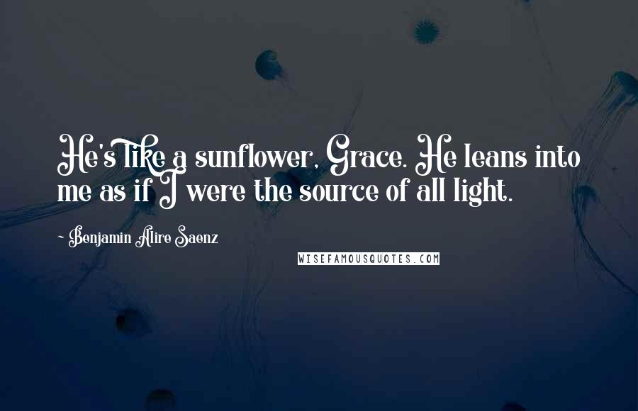 Benjamin Alire Saenz Quotes: He's like a sunflower, Grace. He leans into me as if I were the source of all light.