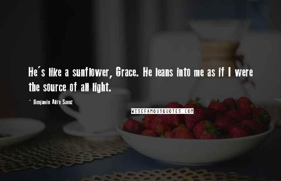 Benjamin Alire Saenz Quotes: He's like a sunflower, Grace. He leans into me as if I were the source of all light.