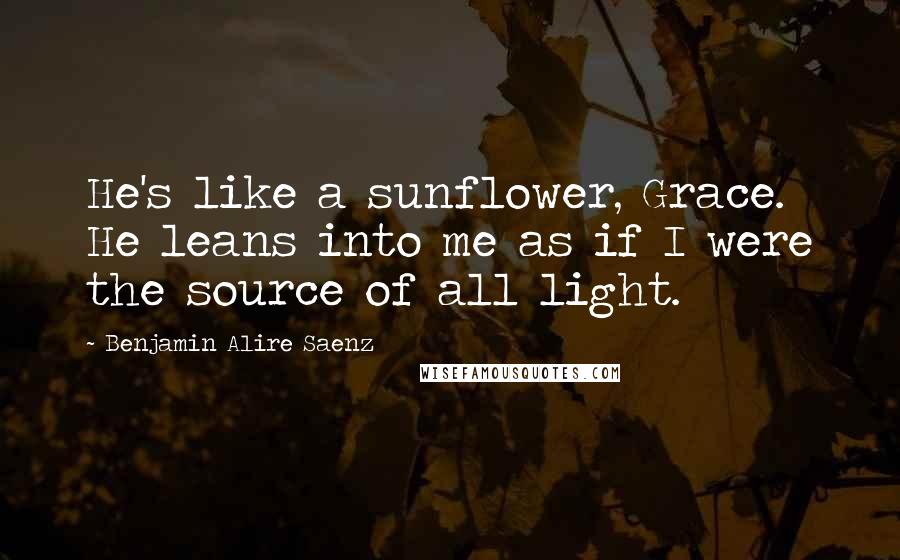 Benjamin Alire Saenz Quotes: He's like a sunflower, Grace. He leans into me as if I were the source of all light.