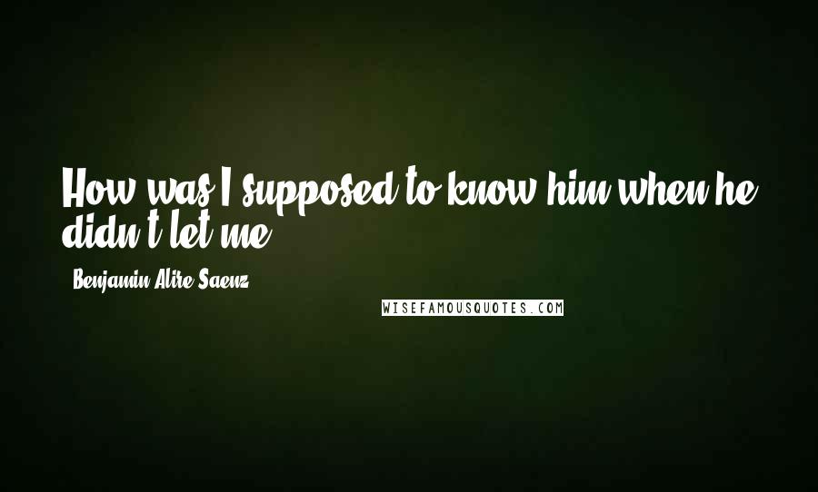 Benjamin Alire Saenz Quotes: How was I supposed to know him when he didn't let me?