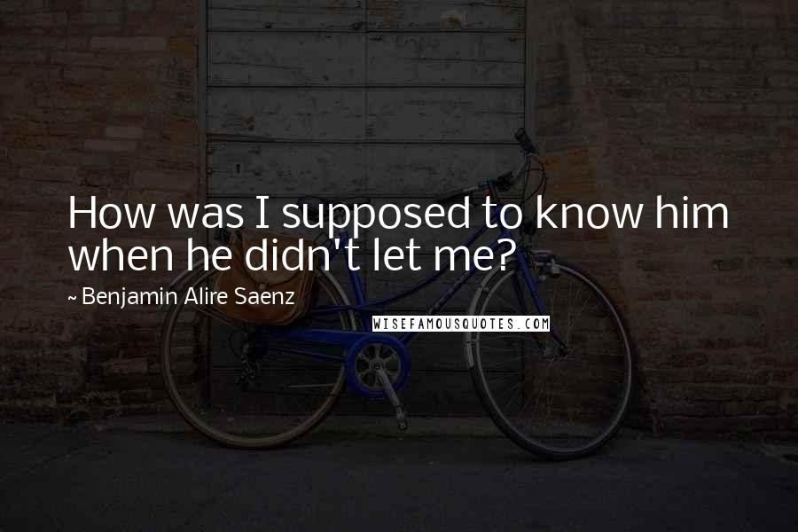 Benjamin Alire Saenz Quotes: How was I supposed to know him when he didn't let me?