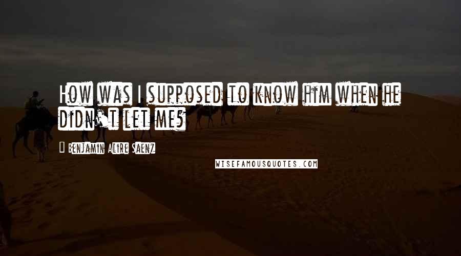 Benjamin Alire Saenz Quotes: How was I supposed to know him when he didn't let me?