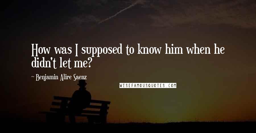 Benjamin Alire Saenz Quotes: How was I supposed to know him when he didn't let me?