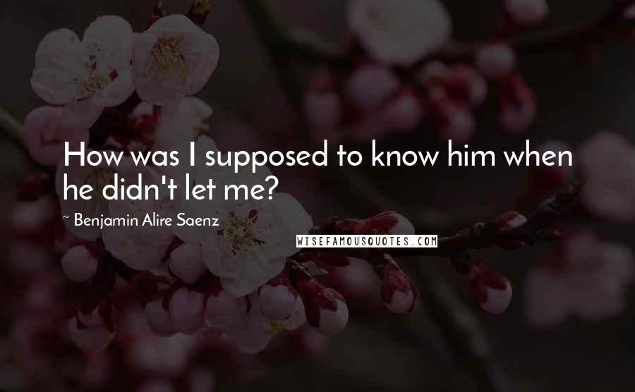 Benjamin Alire Saenz Quotes: How was I supposed to know him when he didn't let me?