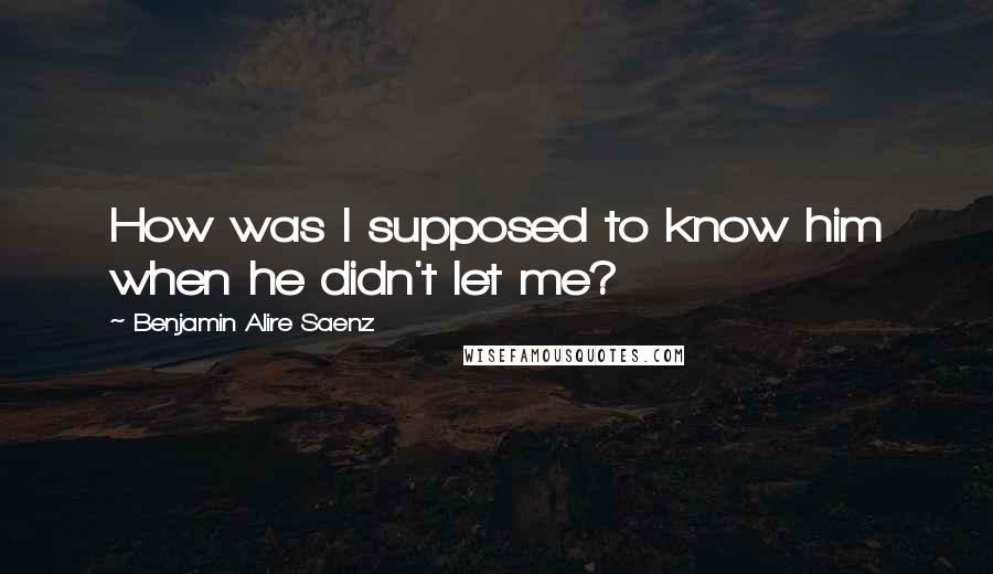 Benjamin Alire Saenz Quotes: How was I supposed to know him when he didn't let me?