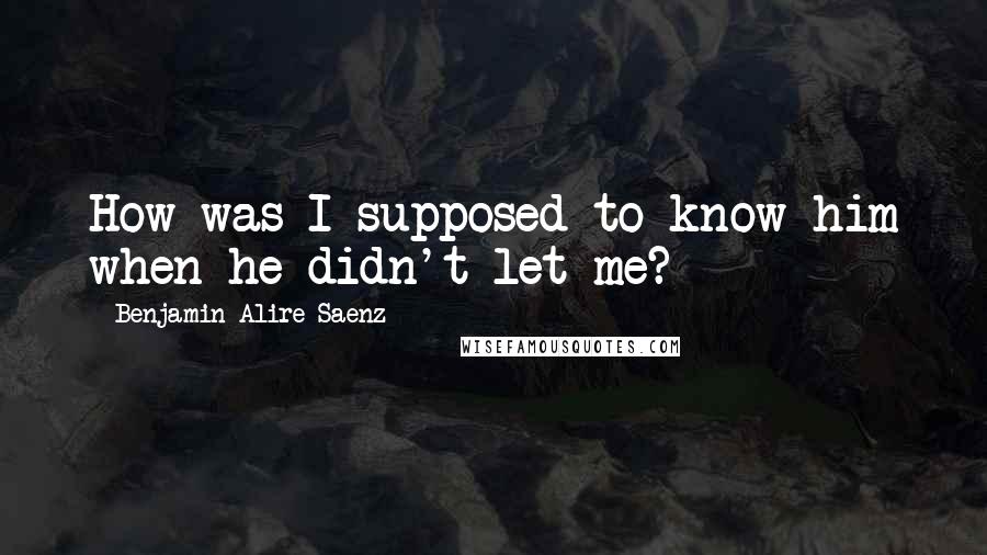 Benjamin Alire Saenz Quotes: How was I supposed to know him when he didn't let me?