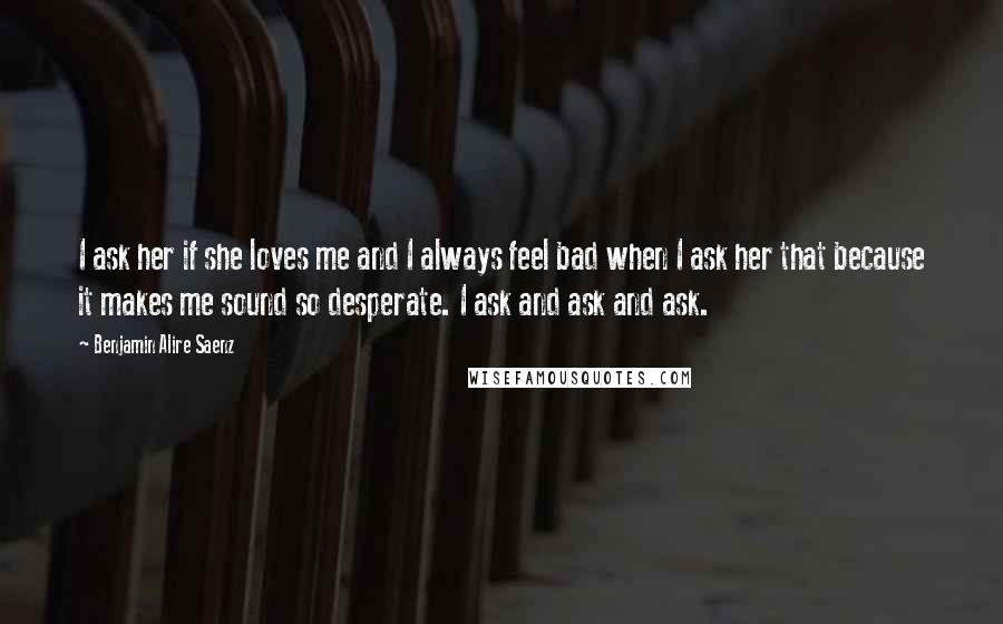 Benjamin Alire Saenz Quotes: I ask her if she loves me and I always feel bad when I ask her that because it makes me sound so desperate. I ask and ask and ask.