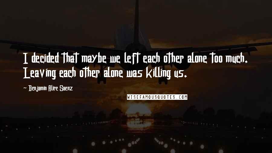 Benjamin Alire Saenz Quotes: I decided that maybe we left each other alone too much. Leaving each other alone was killing us.