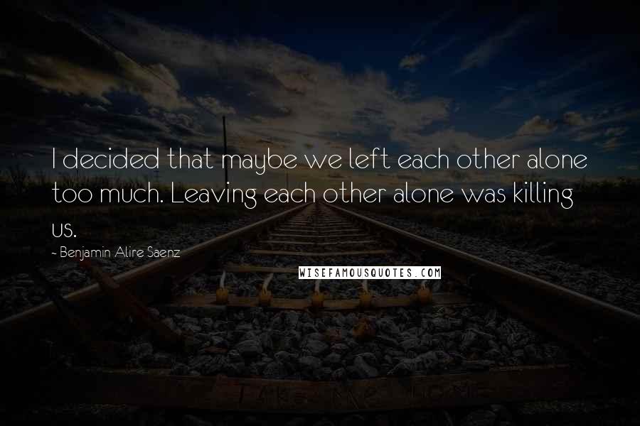 Benjamin Alire Saenz Quotes: I decided that maybe we left each other alone too much. Leaving each other alone was killing us.