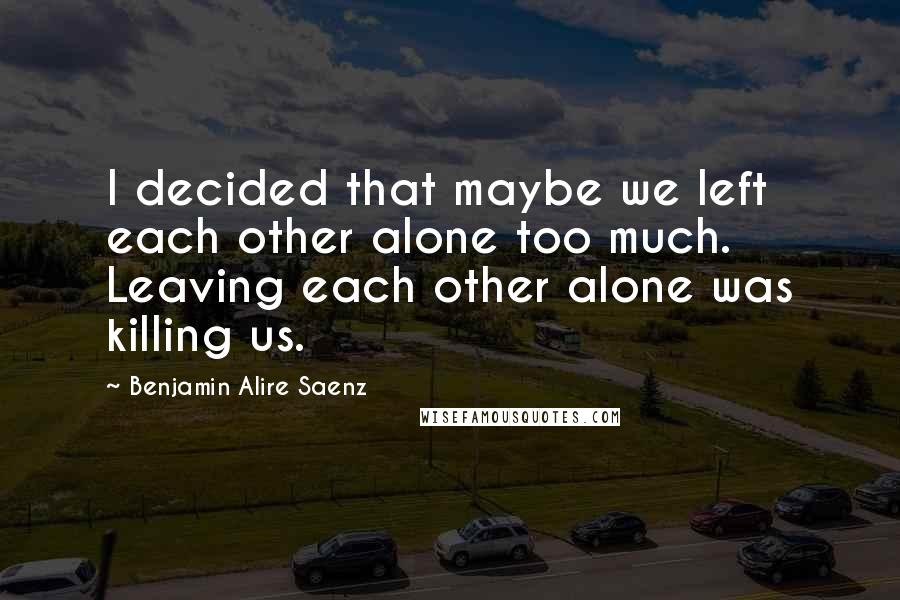 Benjamin Alire Saenz Quotes: I decided that maybe we left each other alone too much. Leaving each other alone was killing us.