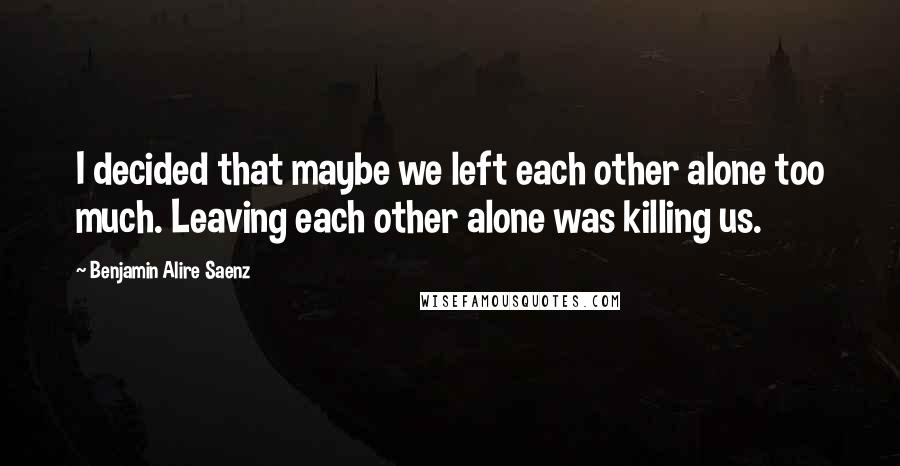 Benjamin Alire Saenz Quotes: I decided that maybe we left each other alone too much. Leaving each other alone was killing us.