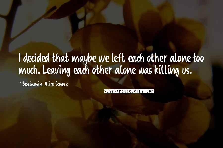 Benjamin Alire Saenz Quotes: I decided that maybe we left each other alone too much. Leaving each other alone was killing us.
