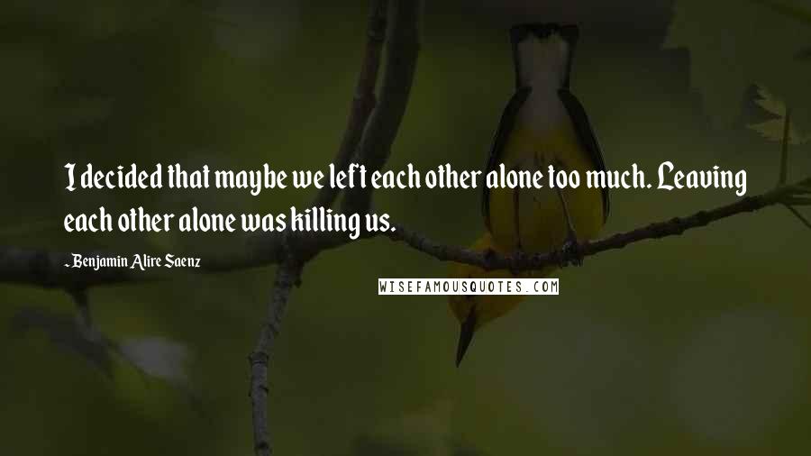 Benjamin Alire Saenz Quotes: I decided that maybe we left each other alone too much. Leaving each other alone was killing us.