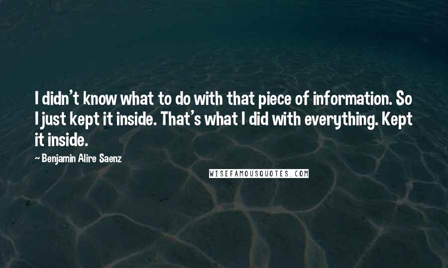 Benjamin Alire Saenz Quotes: I didn't know what to do with that piece of information. So I just kept it inside. That's what I did with everything. Kept it inside.