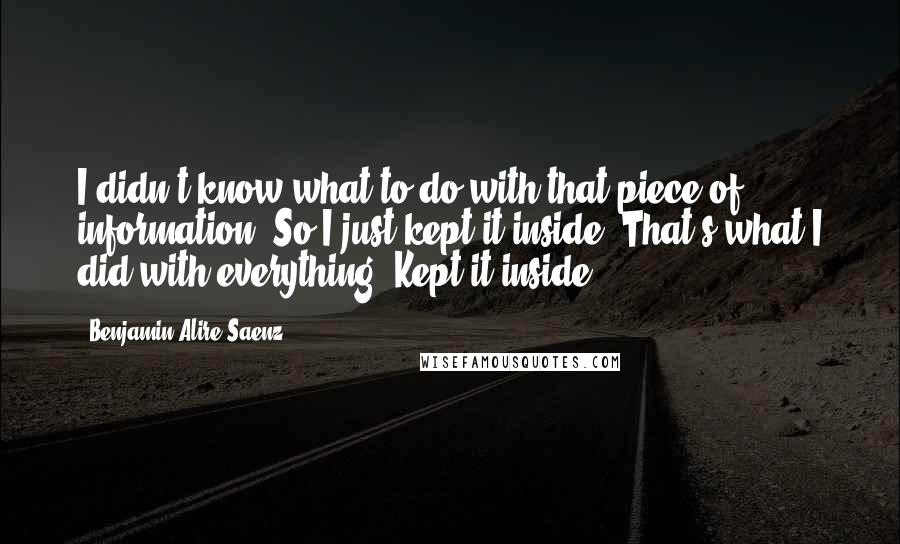 Benjamin Alire Saenz Quotes: I didn't know what to do with that piece of information. So I just kept it inside. That's what I did with everything. Kept it inside.