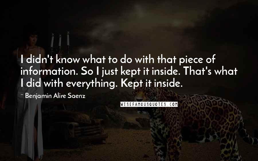 Benjamin Alire Saenz Quotes: I didn't know what to do with that piece of information. So I just kept it inside. That's what I did with everything. Kept it inside.