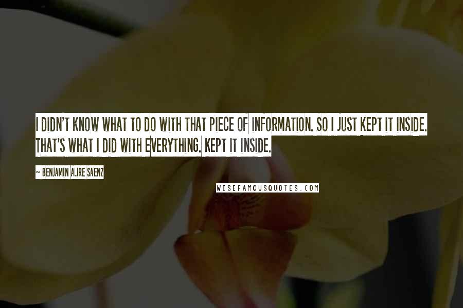 Benjamin Alire Saenz Quotes: I didn't know what to do with that piece of information. So I just kept it inside. That's what I did with everything. Kept it inside.