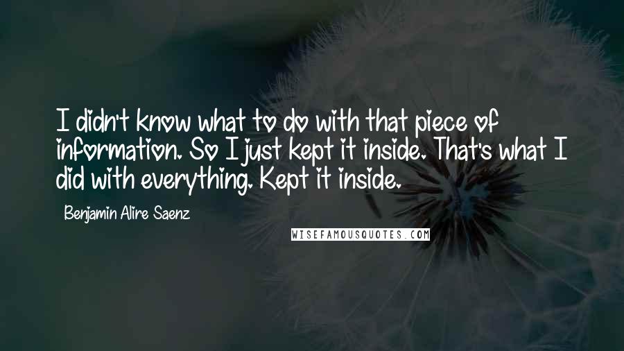 Benjamin Alire Saenz Quotes: I didn't know what to do with that piece of information. So I just kept it inside. That's what I did with everything. Kept it inside.