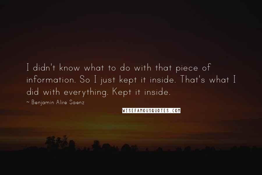Benjamin Alire Saenz Quotes: I didn't know what to do with that piece of information. So I just kept it inside. That's what I did with everything. Kept it inside.