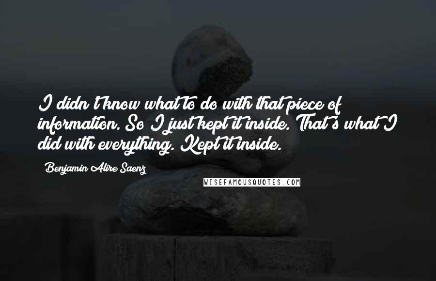 Benjamin Alire Saenz Quotes: I didn't know what to do with that piece of information. So I just kept it inside. That's what I did with everything. Kept it inside.