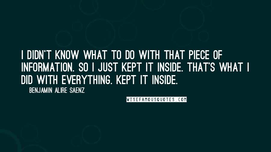 Benjamin Alire Saenz Quotes: I didn't know what to do with that piece of information. So I just kept it inside. That's what I did with everything. Kept it inside.