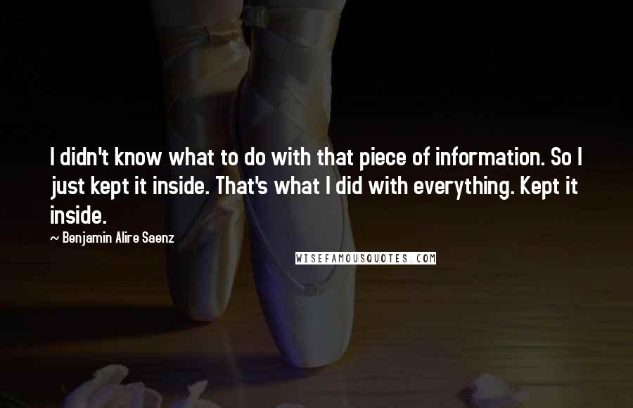 Benjamin Alire Saenz Quotes: I didn't know what to do with that piece of information. So I just kept it inside. That's what I did with everything. Kept it inside.