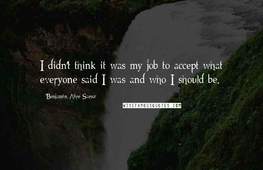 Benjamin Alire Saenz Quotes: I didn't think it was my job to accept what everyone said I was and who I should be.