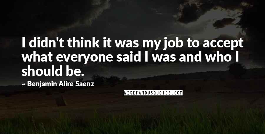 Benjamin Alire Saenz Quotes: I didn't think it was my job to accept what everyone said I was and who I should be.