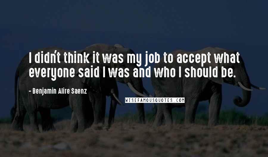 Benjamin Alire Saenz Quotes: I didn't think it was my job to accept what everyone said I was and who I should be.