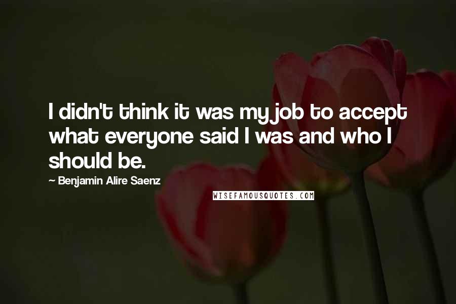 Benjamin Alire Saenz Quotes: I didn't think it was my job to accept what everyone said I was and who I should be.