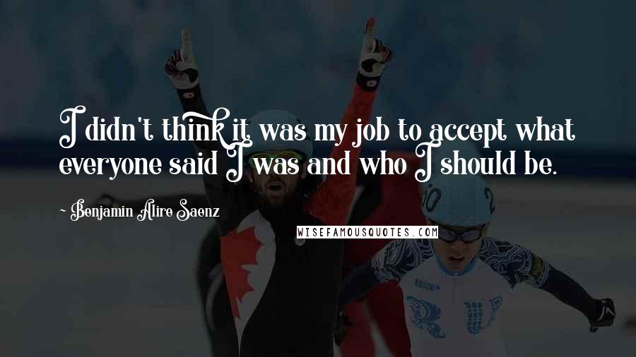 Benjamin Alire Saenz Quotes: I didn't think it was my job to accept what everyone said I was and who I should be.