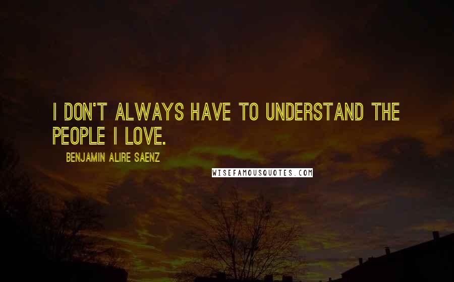 Benjamin Alire Saenz Quotes: I don't always have to understand the people I love.