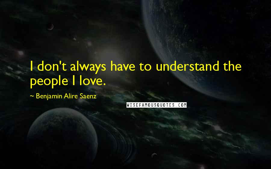 Benjamin Alire Saenz Quotes: I don't always have to understand the people I love.