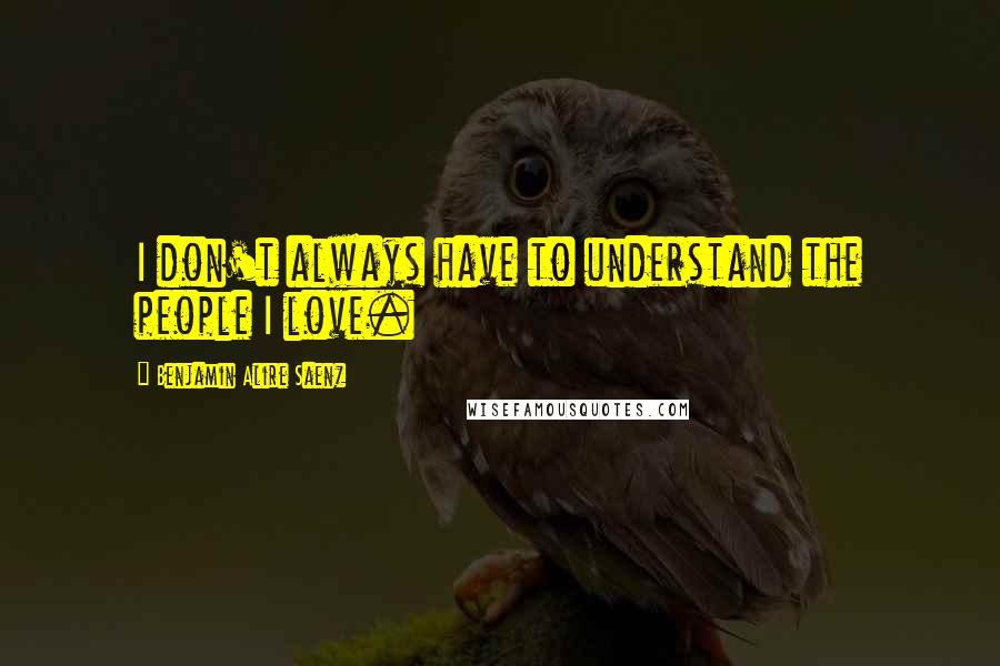 Benjamin Alire Saenz Quotes: I don't always have to understand the people I love.