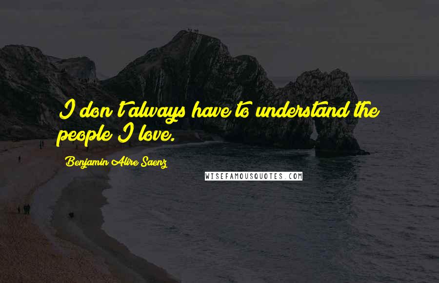 Benjamin Alire Saenz Quotes: I don't always have to understand the people I love.