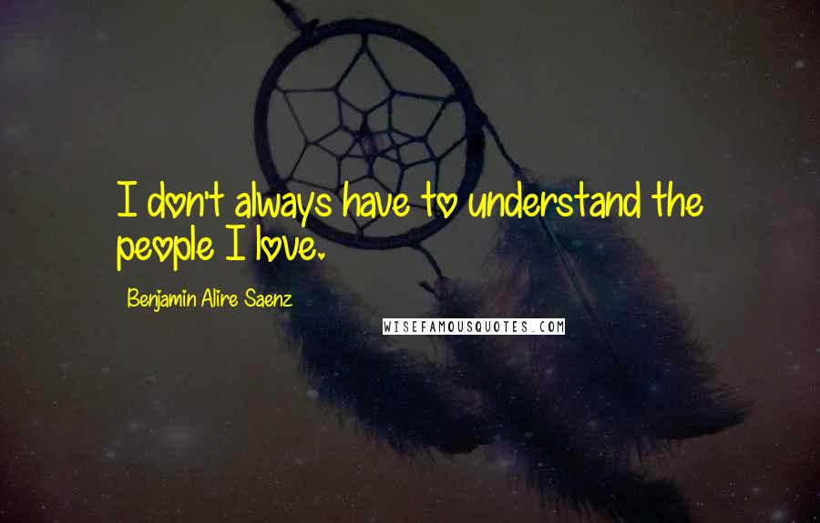 Benjamin Alire Saenz Quotes: I don't always have to understand the people I love.