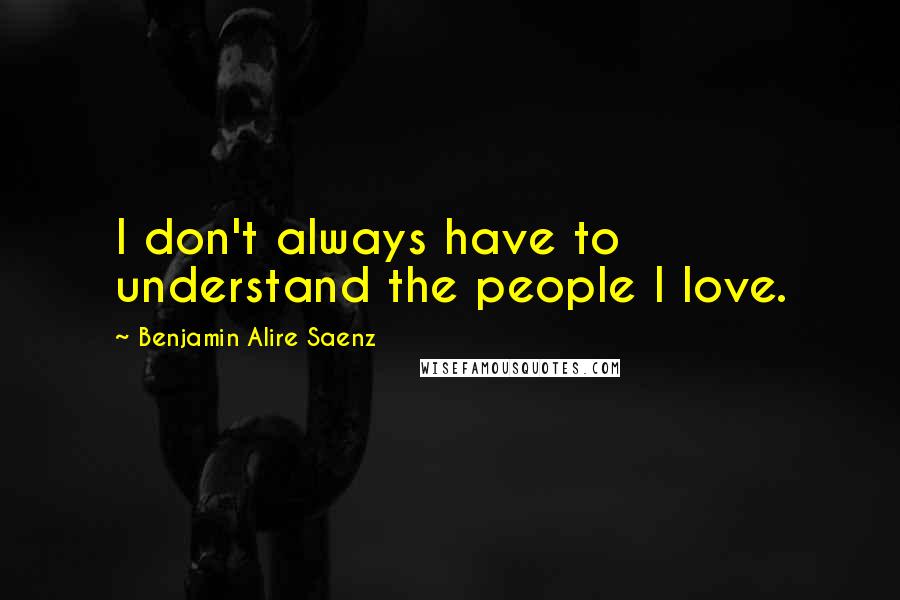Benjamin Alire Saenz Quotes: I don't always have to understand the people I love.