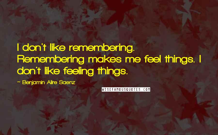 Benjamin Alire Saenz Quotes: I don't like remembering. Remembering makes me feel things. I don't like feeling things.