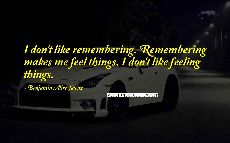 Benjamin Alire Saenz Quotes: I don't like remembering. Remembering makes me feel things. I don't like feeling things.