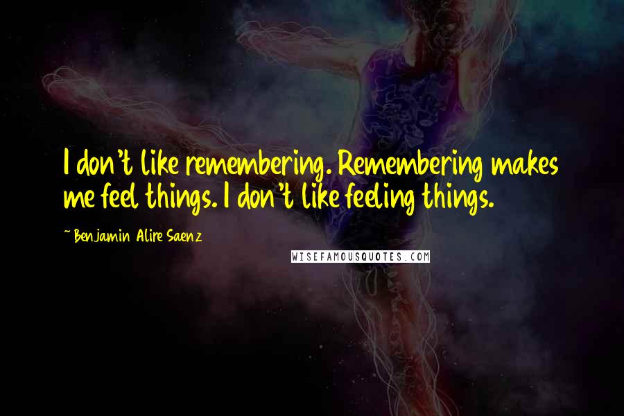 Benjamin Alire Saenz Quotes: I don't like remembering. Remembering makes me feel things. I don't like feeling things.