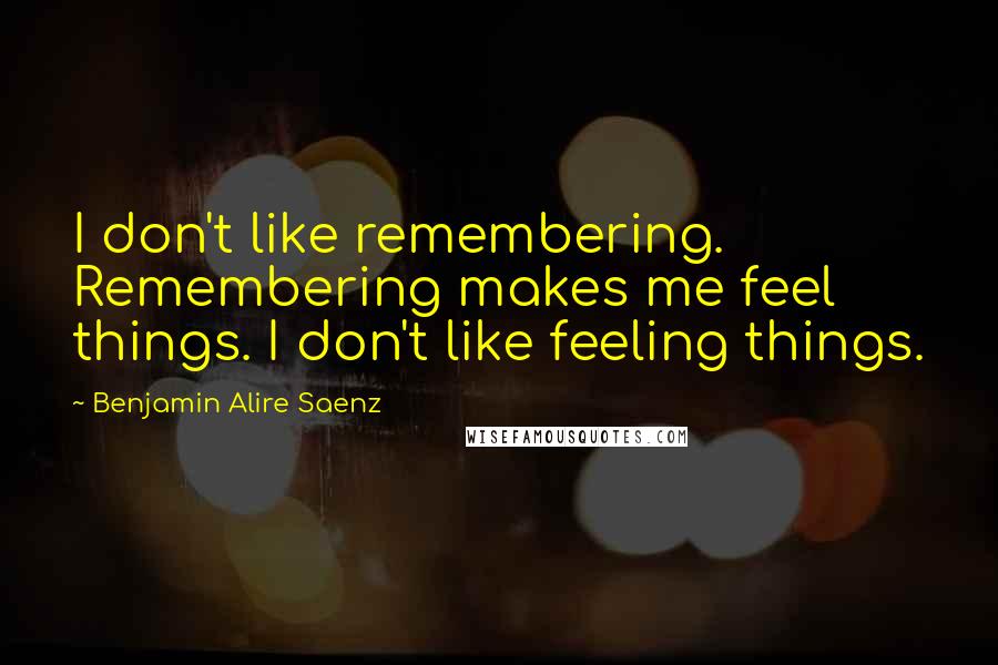 Benjamin Alire Saenz Quotes: I don't like remembering. Remembering makes me feel things. I don't like feeling things.