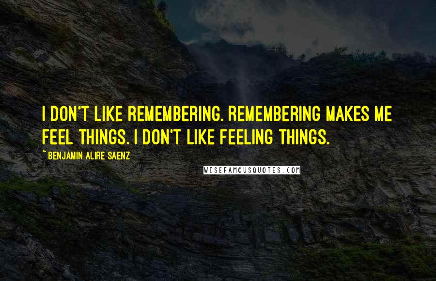 Benjamin Alire Saenz Quotes: I don't like remembering. Remembering makes me feel things. I don't like feeling things.