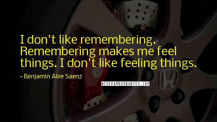 Benjamin Alire Saenz Quotes: I don't like remembering. Remembering makes me feel things. I don't like feeling things.